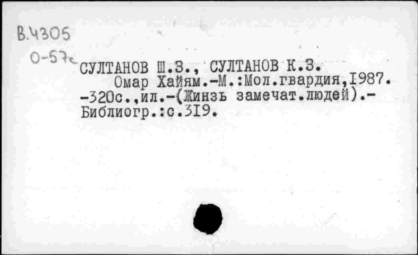 ﻿В.Ч%05
СУЛТАНОВ Ш.З., СУЛТАНОВ К.3.
Омар Хайям.-М.:Мол.гвардия,1987. -320с.,ил.-(Жинзь замечат.людей).-Библиогр.:с.319.